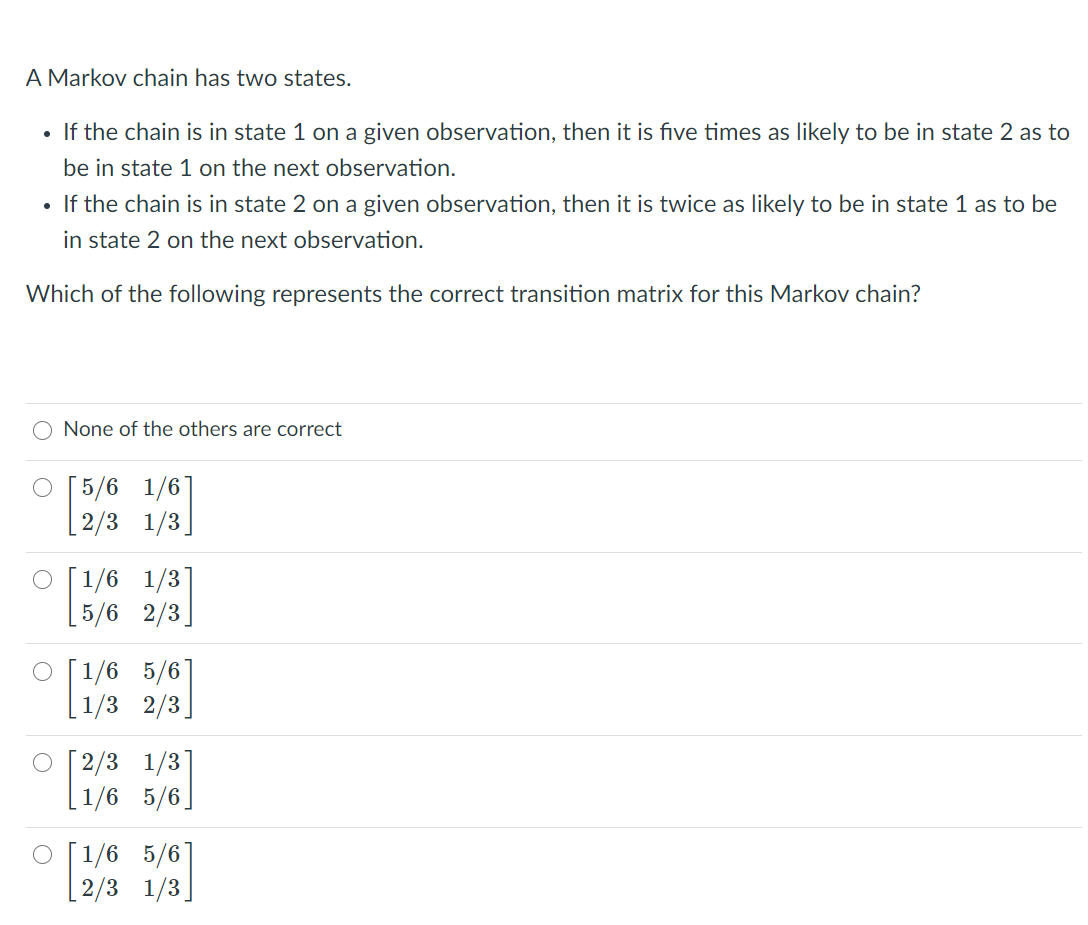 A Markov chain has two states.
• If the chain is in state 1 on a given observation, then it is five times as likely to be in state 2 as to
be in state 1 on the next observation.
If the chain is in state 2 on a given observation, then it is twice as likely to be in state 1 as to be
in state 2 on the next observation.
Which of the following represents the correct transition matrix for this Markov chain?
O None of the others are correct
O [5/6 1/6
[ 2/3 1/3]
[1/6 1/3
[5/6 2/3
O [1/6 5/6
1/3 2/3
O [2/3 1/3]
1/6 5/6
O [1/6 5/6]
[2/3 1/3]
