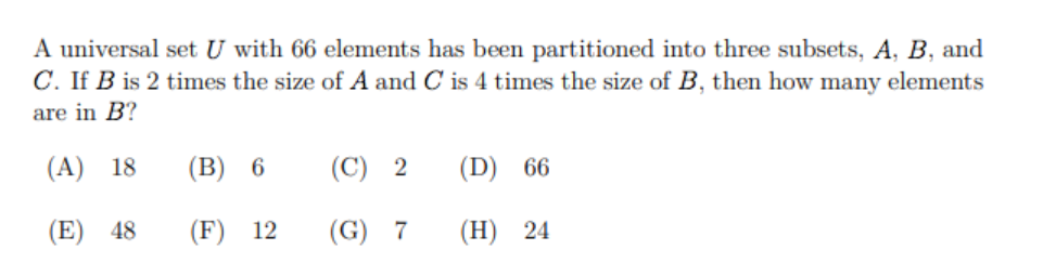 A universal set U with 66 elements has been partitioned into three subsets, A, B, and
C. If B is 2 times the size of A and C is 4 times the size of B, then how many elements
are in B?
(A) 18
(В) 6
(C) 2
(D) 66
(E) 48
(F) 12
(G) 7
(Н) 24
