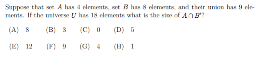 Suppose that set A has 4 elements, set B has 8 elements, and their union has 9 ele-
ments. If the universe U has 18 elements what is the size of An B'?
(A) 8
(В) 3
(С) 0
(D) 5
(E) 12
(F) 9
(G) 4
(H) 1
