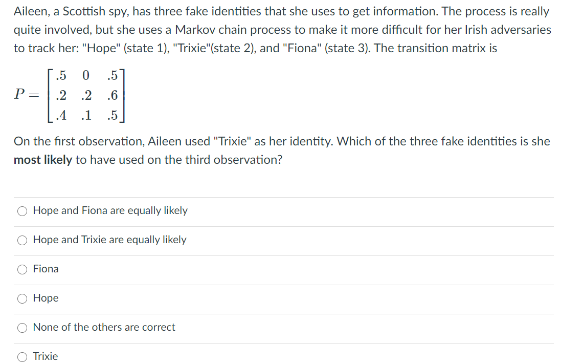 Aileen, a Scottish spy, has three fake identities that she uses to get information. The process is really
quite involved, but she uses a Markov chain process to make it more difficult for her Irish adversaries
to track her: "Hope" (state 1), "Trixie"(state 2), and "Fiona" (state 3). The transition matrix is
.5
.5
P =
.2
.2
.6
.4 .1
.5
On the first observation, Aileen used "Trixie" as her identity. Which of the three fake identities is she
most likely to have used on the third observation?
O Hope and Fiona are equally likely
O Hope and Trixie are equally likely
Fiona
О Норе
O None of the others are correct
O Trixie
