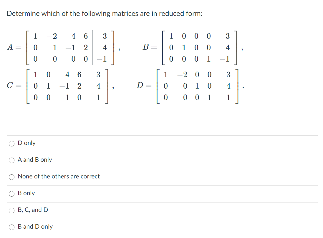 Determine which of the following matrices are in reduced form:
1
-2
4
6.
1
3
A =
1
-1
4
B =
1
4
-1
1
-1
1
4
6.
3
1
-2 0
3.
C =
1
-1
4
D =
1
4
1
-1
0 0
1
-1
D only
A and B only
None of the others are correct
B only
B, C, and D
B and D only
