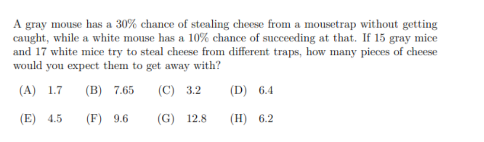 A gray mouse has a 30% chance of stealing cheese from a mousetrap without getting
caught, while a white mouse has a 10% chance of succeeding at that. If 15 gray mice
and 17 white mice try to steal cheese from different traps, how many pieces of cheese
would you expect them to get away with?
(А) 1.7
(B) 7.65
(C) 3.2
(D) 6.4
(E)
4.5
(F) 9.6
(G) 12.8
(Н) 6.2
