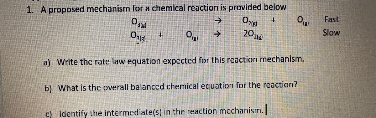 1. A proposed mechanism for a chemical reaction is provided below
->
+.
Fast
3(g)
(B)
2018
Slow
->
3(g)
(B)
2(g)
a) Write the rate law equation expected for this reaction mechanism.
b) What is the overall balanced chemical equation for the reaction?
c) Identify the intermediate(s) in the reaction mechanism.
