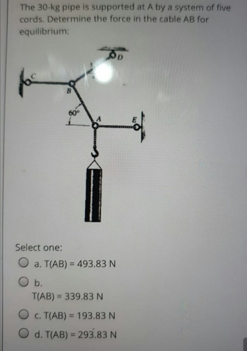 The 30-kg pipe is supported at A by a system of five
cords. Determine the force in the cable AB for
equilibrium:
Select one:
O a. T(AB) = 493.83 N
%3D
b.
T(AB) = 339.83 N
O c. T(AB) = 193.83 N
%3D
O d. T(AB) = 293.83 N
%3D
