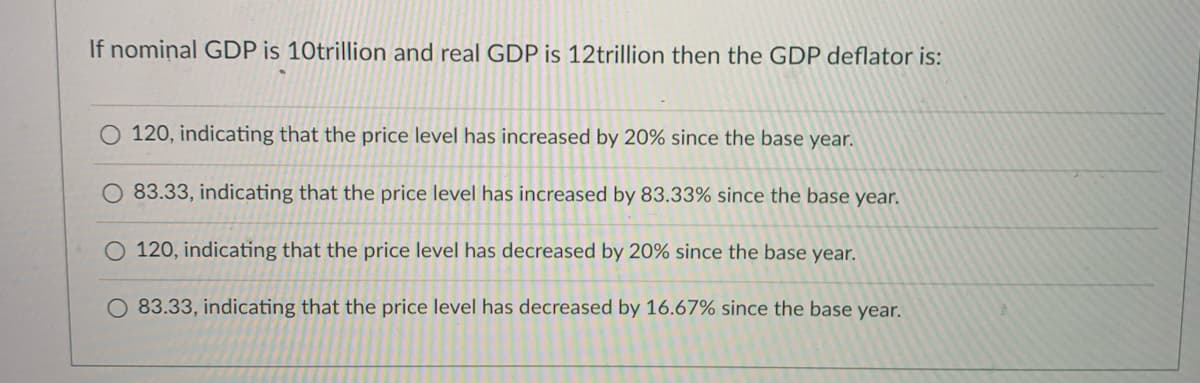 If nomiņal GDP is 10trillion and real GDP is 12trillion then the GDP deflator is:
120, indicating that the price level has increased by 20% since the base year.
83.33, indicating that the price level has increased by 83.33% since the base year.
O 120, indicating that the price level has decreased by 20% since the base year.
O 83.33, indicating that the price level has decreased by 16.67% since the base year.
