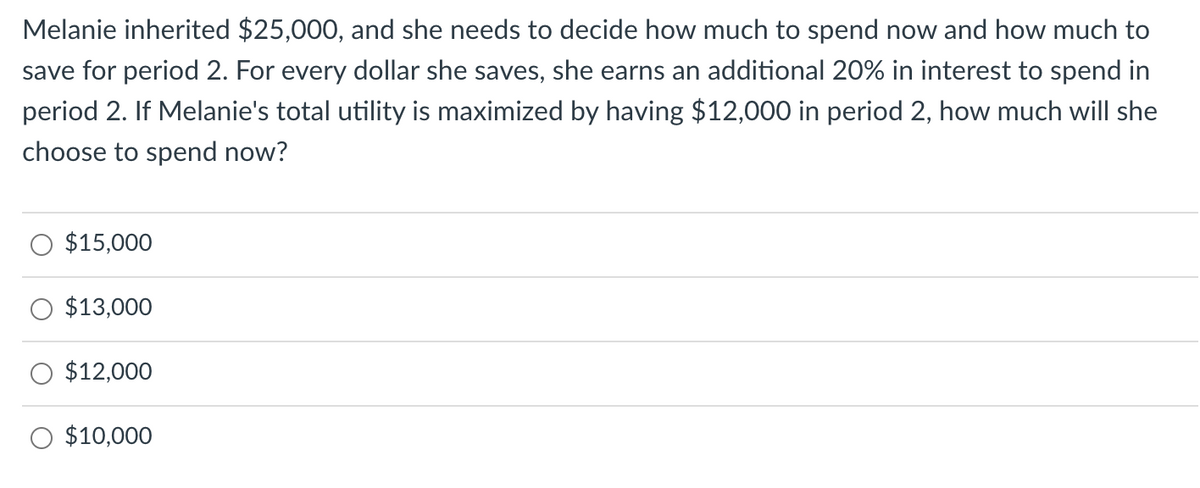 Melanie inherited $25,000, and she needs to decide how much to spend now and how much to
save for period 2. For every dollar she saves, she earns an additional 20% in interest to spend in
period 2. If Melanie's total utility is maximized by having $12,000 in period 2, how much will she
choose to spend now?
$15,000
$13,000
$12,000
$10,000
