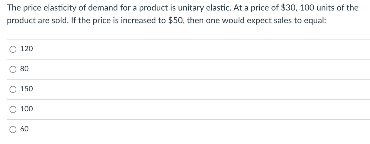 The price elasticity of demand for a product is unitary elastic. At a price of $30, 100 units of the
product are sold. If the price is increased to $50, then one would expect sales to equal:
120
80
150
100
60
