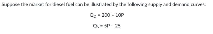 Suppose the market for diesel fuel can be illustrated by the following supply and demand curves:
Qp = 200 - 1OP
Qs = 5P - 25
