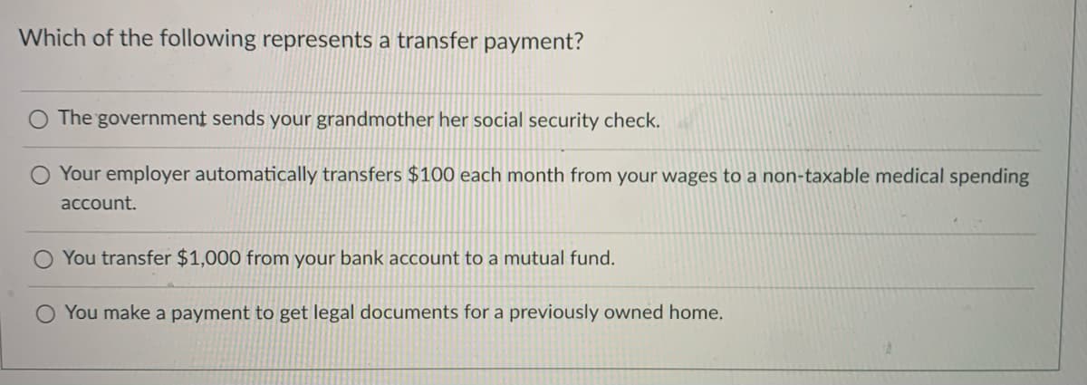 Which of the following represents a transfer payment?
O The government sends your grandmother her social security check.
Your employer automatically transfers $100 each month from your wages to a non-taxable medical spending
account.
You transfer $1,000 from your bank account to a mutual fund.
O You make a payment to get legal documents for a previously owned home.
