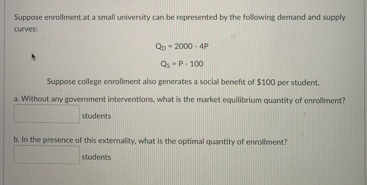 Suppose enrollment at a small university can be represented by the following demand and supply
curves:
QD
= 2000 - 4P
Qs = P - 100
Suppose college enrollment also generates a social benefit of $100 per student.
a. Without any government interventions, what is the market equilibrium quantity of enrollment?
students
b. In the presence of this externality, what is the optimal quantity of enrollment?
students
