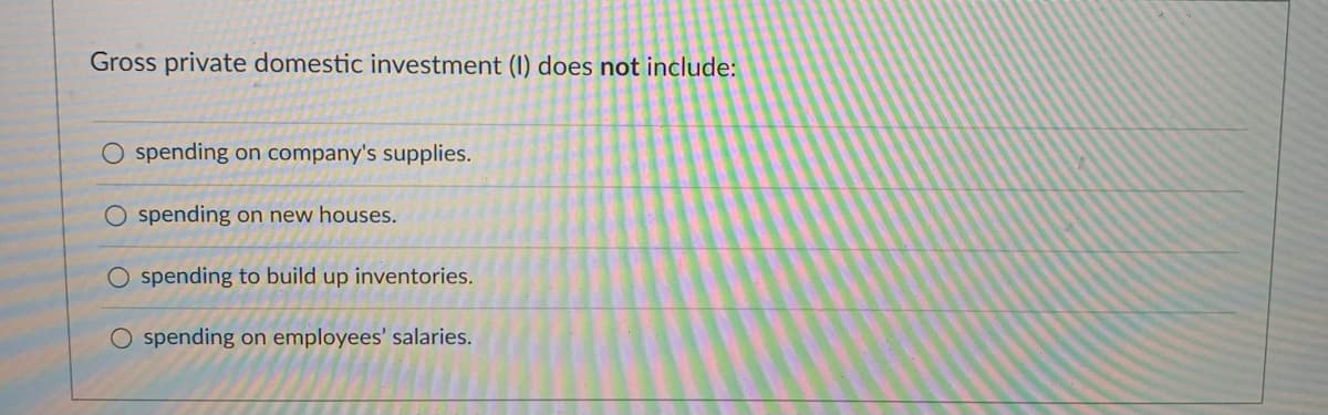 Gross private domestic investment (I) does not include:
O spending on company's supplies.
spending on new houses.
O spending to build up inventories.
O spending on employees' salaries.
