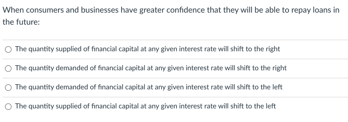 When consumers and businesses have greater confidence that they will be able to repay loans in
the future:
The quantity supplied of financial capital at any given interest rate will shift to the right
The quantity demanded of financial capital at any given interest rate will shift to the right
The quantity demanded of financial capital at any given interest rate will shift to the left
The quantity supplied of financial capital at any given interest rate will shift to the left
