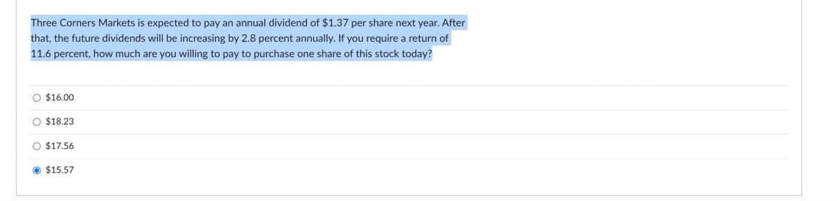 Three Corners Markets is expected to pay an annual dividend of $1.37 per share next year. After
that, the future dividends will be increasing by 2.8 percent annually. If you require a return of
11.6 percent, how much are you willing to pay to purchase one share of this stock today?
O $16.00
O $18.23
O $17.56
$15.57