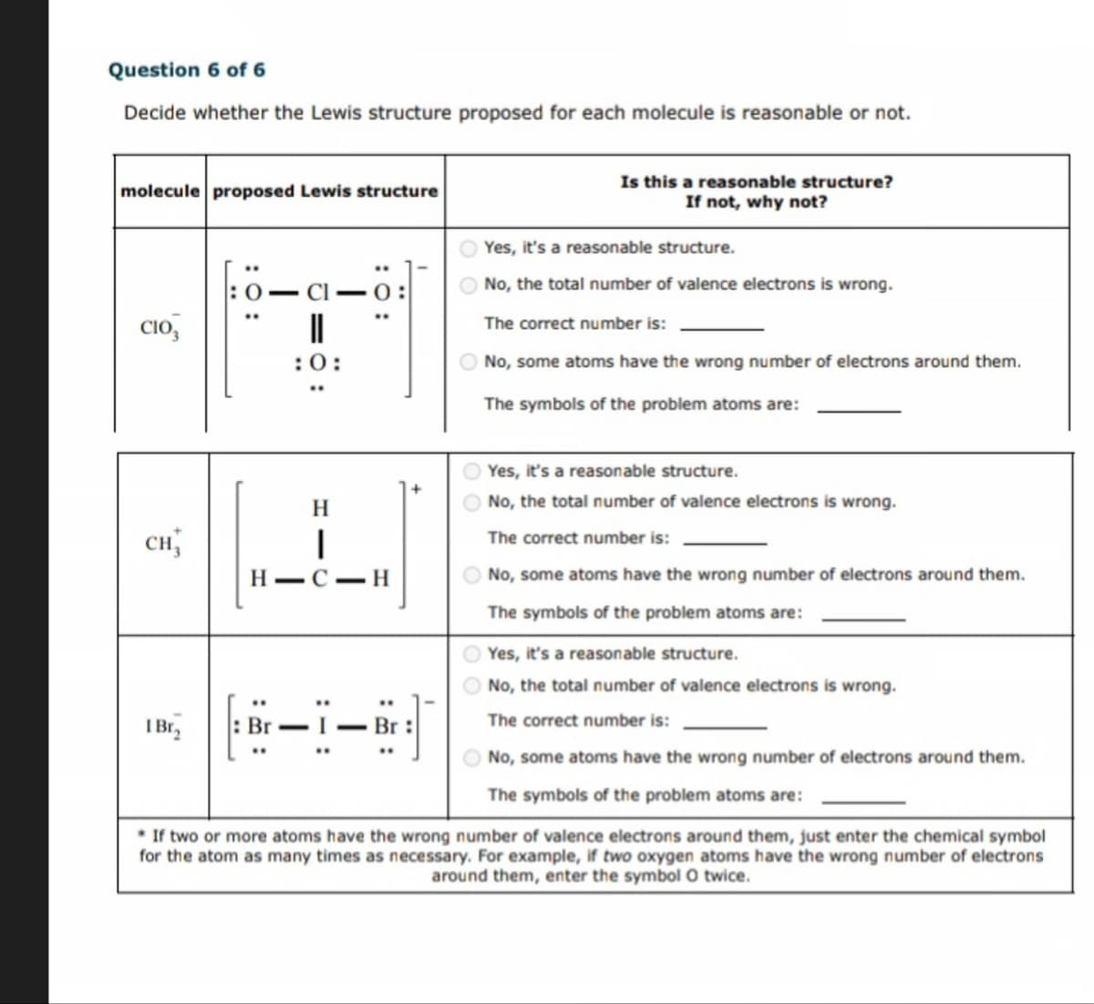 Question 6 of 6
Decide whether the Lewis structure proposed for each molecule is reasonable or not.
molecule proposed Lewis structure
CIO
:0:
CH₁
0:
Is this a reasonable structure?
If not, why not?
Yes, it's a reasonable structure.
No, the total number of valence electrons is wrong.
The correct number is:
No, some atoms have the wrong number of electrons around them.
The symbols of the problem atoms are:
H
|
H C H
Yes, it's a reasonable structure.
No, the total number of valence electrons is wrong.
The correct number is:
No, some atoms have the wrong number of electrons around them.
The symbols of the problem atoms are:
Yes, it's a reasonable structure.
No, the total number of valence electrons is wrong.
The correct number is:
I Br₂
-
- Br
No, some atoms have the wrong number of electrons around them.
The symbols of the problem atoms are:
If two or more atoms have the wrong number of valence electrons around them, just enter the chemical symbol
for the atom as many times as necessary. For example, if two oxygen atoms have the wrong number of electrons
around them, enter the symbol O twice.