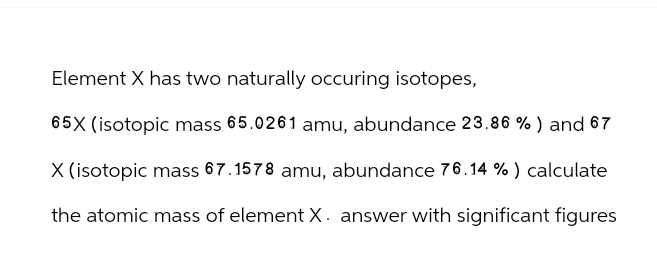 Element X has two naturally occuring isotopes,
65X (isotopic mass 65.0261 amu, abundance 23.86 %) and 67
X (isotopic mass 67.1578 amu, abundance 76.14 %) calculate
the atomic mass of element X. answer with significant figures