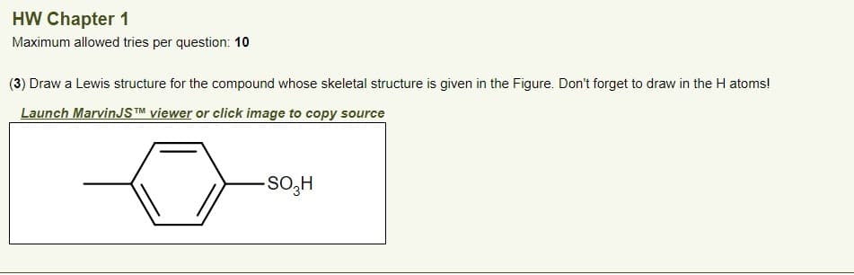 HW Chapter 1
Maximum allowed tries per question: 10
(3) Draw a Lewis structure for the compound whose skeletal structure is given in the Figure. Don't forget to draw in the H atoms!
Launch MarvinJSTM viewer or click image to copy source
-SO3H