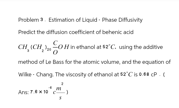 Problem 3. Estimation of Liquid - Phase Diffusivity
Predict the diffusion coefficient of behenic acid
CH, (CH2)20 OH in ethanol at 52°C. using the additive
method of Le Bass for the atomic volume, and the equation of
Wilke Chang. The viscosity of ethanol at 52°C is 0.68 CP. (
-6 m
Ans: 7.6 x 10 c-
2
-)
S