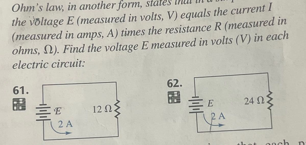 Ohm's law, in another form, states
the voltage E (measured in volts, V) equals the current I
(measured in amps, A) times the resistance R (measured in
ohms, N). Find the voltage E measured in volts (V) in each
electric circuit:
61.
H E
2 A
12 ΩΣ
62.
19
를
E
2 A
TA
www
24 02:
that gach
C