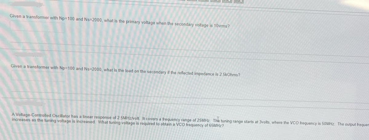 Given a transformer with Np-100 and Ns-2000, what is the primary voltage when the secondary voltage is 10vrms?
Given a transformer with Np-100 and Ns-2000, what is the load on the secondary if the reflected impedance is 2.5kOhms?
A Voltage-Controlled Oscillator has a linear response of 2.5MHz/volt. It covers a frequency range of 25MHz. The tuning range starts at 3volts, where the VCO frequency is 50MHz. The output frequer
increases as the tuning voltage is increased. What tuning voltage is required to obtain a VCO frequency of 65MHz?