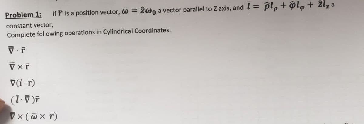 Problem 1: If is a position vector, = 2wo a vector parallel to Z axis, and I = pl, + ôl„ + 2l₂ a
constant vector,
Complete following operations in Cylindrical Coordinates.
V.F
VXF
V(1.r)
(1 · ▼ )ř
VX (W x T)