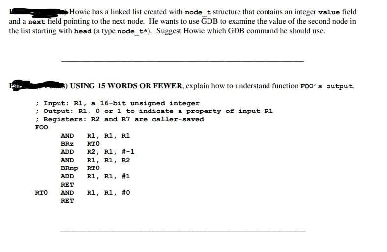 Howie has a linked list created with node_t structure that contains an integer value field
and a next field pointing to the next node. He wants to use GDB to examine the value of the second node in
the list starting with head (a type node_t*). Suggest Howie which GDB command he should use.
Pa
) USING 15 WORDS OR FEWER, explain how to understand function FOO's output.
; Input: R1, a 16-bit unsigned integer
; Output: R1, 0 or 1 to indicate a property of input R1
; Registers: R2 and R7 are caller-saved
FOO
RTO
R1, R1, R1
RTO
R2, R1, #-1
AND R1, R1, R2
BRnp RTO
ADD R1, R1,
#1
R1, R1, #0
AND
BRZ
ADD
RET
AND
RET