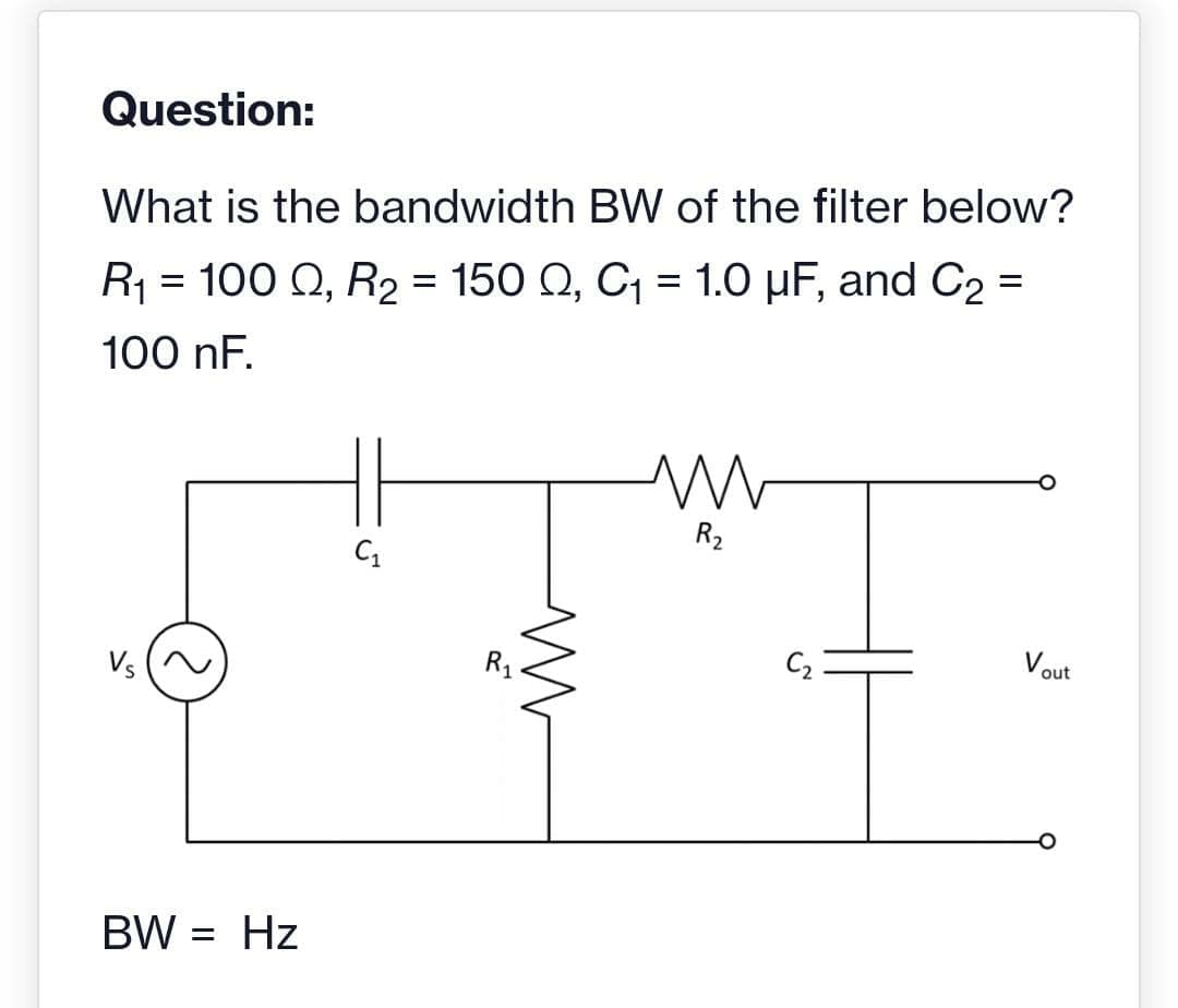 Question:
What is the bandwidth BW of the filter below?
R₁ = 100 Q, R₂ = 150 Q, C₁ = 1.0 µF, and C₂ =
100 nF.
Vs
BW = Hz
C₁
R₁
M
m
R₂
C₂
Vout