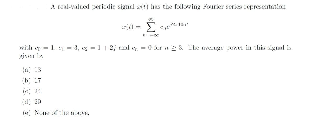 A real-valued periodic signal r(t) has the following Fourier series representation
x(t) = Σ
n=1x
Cne1210nt
with co= 1, C₁ = 3, c₂ = 1 + 2j and cn = 0 for n ≥ 3. The average power in this signal is
given by
(a) 13
(b) 17
(c) 24
(d) 29
(e) None of the above.