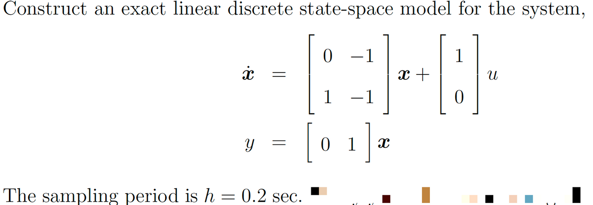 Construct an exact linear discrete state-space model for the system,
1
D
0
The sampling period is h
=
x
Y
=
0.2 sec.
0 -1
1
-1
0 1
Ja
x +
U