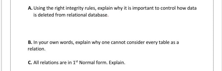 A. Using the right integrity rules, explain why it is important to control how data
is deleted from relational database.
B. In your own words, explain why one cannot consider every table as a
relation.
C. All relations are in 1st Normal form. Explain.
