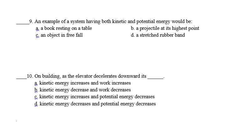 9. An example of a system having both kinetic and potential energy would be:
a a book resting on a table
Se an object in free fall
b. a projectile at its highest point
d. a stretched rubber band
10. On building, as the elevator decelerates downward its
kinetic energy increases and work increases
b. kinetic energy decrease and work decreases
s. kinetic energy increases and potential energy decreases
d. kinetic energy decreases and potential energy decreases
