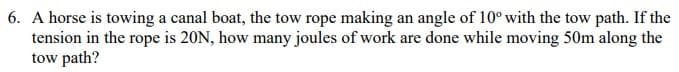 6. A horse is towing a canal boat, the tow rope making an angle of 10° with the tow path. If the
tension in the rope is 20N, how many joules of work are done while moving 50m along the
tow path?
