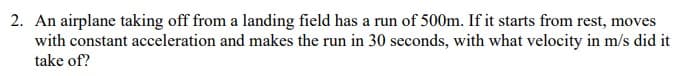 2. An airplane taking off from a landing field has a run of 500m. If it starts from rest, moves
with constant acceleration and makes the run in 30 seconds, with what velocity in m/s did it
take of?
