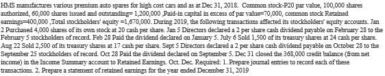 HMS manufactures various premium auto spares for high cost cars and as at Dec 31, 2018. Common stock-P20 par value, 100,000 shares
authorized, 60,000 shares issued and outstanding 1,200,000 ,Paid-in capital in excess of par value=70,000, common stock Retained
earings-400,000,Total stockholders' equity=1,670,000. During 2019, the following transactions affected its stockholders' equity accounts. Jan
2 Purchased 4,000 shares of its own stock at 20 cash per share. Jan 5 Directors declared a 2 per share cash dividend payable on February 28 to the
February 5 stockholders of record. Feb 28 Paid the dividend declared on January 5. July 6 Sold 1,500 of its treasury shares at 24 cash per share.
Aug 22 Sold 2,500 of its treasury shares at 17 cash per share. Sept 5 Directors declared a 2 per share cash dividend payable on October 28 to the
September 25 stockholders of record. Oct 28 Paid the dividend declared on September 5. Dec 31 closed the 368,000 credit balance (from net
income) in the Income Summary account to Retained Earnings. Oct. Dec. Required: 1. Prepare journal entries to record each of these
transactions. 2. Prepare a statement of retained earnings for the year ended December 31, 2019