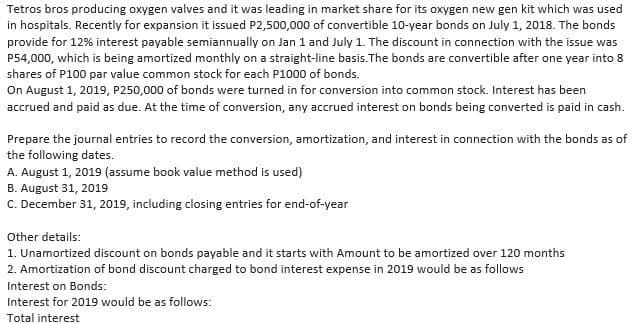 Tetros bros producing oxygen valves and it was leading in market share for its oxygen new gen kit which was used
in hospitals. Recently for expansion it issued P2,500,000 of convertible 10-year bonds on July 1, 2018. The bonds
provide for 12% interest payable semiannually on Jan 1 and July 1. The discount in connection with the issue was
P54,000, which is being amortized monthly on a straight-line basis. The bonds are convertible after one year into 8
shares of P100 par value common stock for each P1000 of bonds.
On August 1, 2019, P250,000 of bonds were turned in for conversion into common stock. Interest has been
accrued and paid as due. At the time of conversion, any accrued interest on bonds being converted is paid in cash.
Prepare the journal entries to record the conversion, amortization, and interest in connection with the bonds as of
the following dates.
A. August 1, 2019 (assume book value method is used)
B. August 31, 2019
C. December 31, 2019, including closing entries for end-of-year
Other details:
1. Unamortized discount on bonds payable and it starts with Amount to be amortized over 120 months
2. Amortization of bond discount charged to bond interest expense in 2019 would be as follows
Interest on Bonds:
Interest for 2019 would be as follows:
Total interest