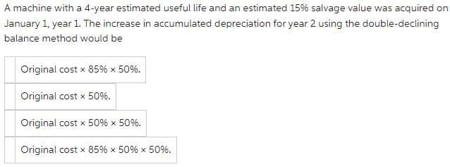 A machine with a 4-year estimated useful life and an estimated 15% salvage value was acquired on
January 1, year 1. The increase in accumulated depreciation for year 2 using the double-declining
balance method would be
Original cost x 85% × 50%.
Original cost x 50%.
Original cost x 50% × 50%.
Original cost x 85% × 50% × 50%.