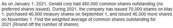 As on January 1, 2021, Gerald corp had 480,000 common shares outstanding (no
preferred shares issued). During 2021, the company has issued 70,000 shares on May
1, purchased 46,000 treasury shares on September 1, and issued 46,000 more shares
on November 1. Find the weighted average of common shares outstanding for
2021. (Round off the number of shares)