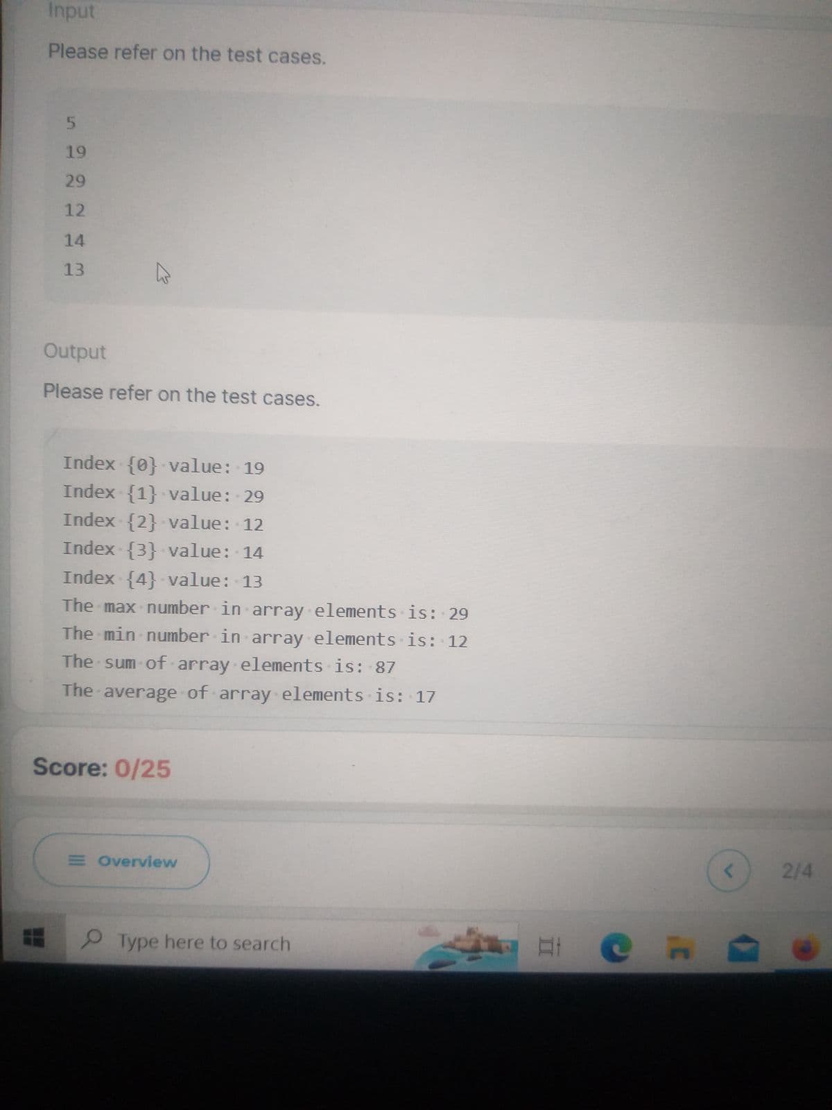 Input
Please refer on the test cases.
5
19
29
12
14
13
Output
Please refer on the test cases.
Index {0} value: 19
Index {1} value: 29
Index {2} value: 12
Index {3} value: 14
Index {4} value: 13
The max number in array elements is: 29
The min number in array elements is: 12
The sum of array elements is: 87
The average of array elements is: 17
Score: 0/25
E Overview
Type here to search
in
неп
<
2/4