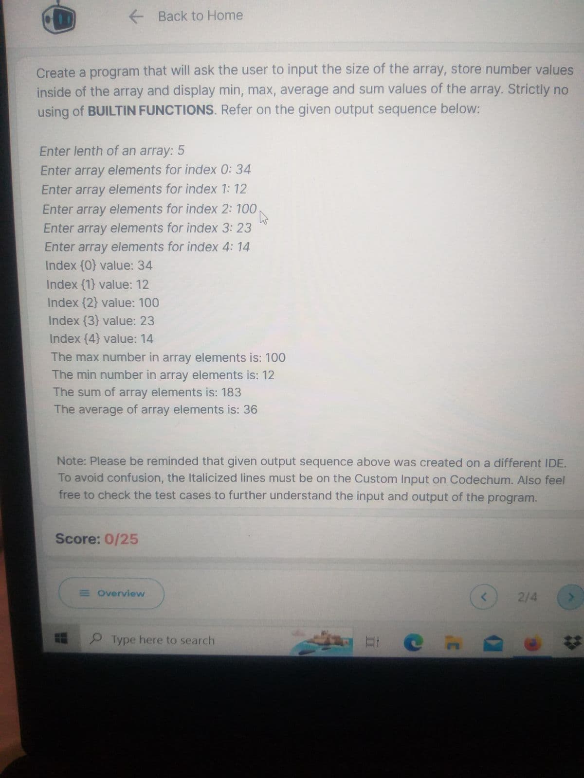 Create a program that will ask the user to input the size of the array, store number values
inside of the array and display min, max, average and sum values of the array. Strictly no
using of BUILTIN FUNCTIONS. Refer on the given output sequence below:
Back to Home
Enter lenth of an array: 5
Enter array elements for index 0: 34
Enter array elements for index 1: 12
Enter array elements for index 2: 100
W
Enter array elements for index 3: 23
Enter array elements for index 4: 14
Index {0} value: 34
Index {1} value: 12
Index {2} value: 100
Index {3} value: 23
Index {4} value: 14
The max number in array elements is: 100
The min number in array elements is: 12
The sum of array elements is: 183
The average of array elements is: 36
Note: Please be reminded that given output sequence above was created on a different IDE.
To avoid confusion, the Italicized lines must be on the Custom Input on Codechum. Also feel
free to check the test cases to further understand the input and output of the program.
Score: 0/25
E Overview
Type here to search
at
2/4