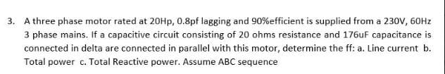 3. A three phase motor rated at 20Hp, 0.8pf lagging and 90%efficient is supplied from a 230V, 60Hz
3 phase mains. If a capacitive circuit consisting of 20 ohms resistance and 176uF capacitance is
connected in delta are connected in parallel with this motor, determine the ff: a. Line current b.
Total power c. Total Reactive power. Assume ABC sequence