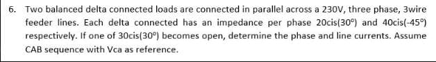 6. Two balanced delta connected loads are connected in parallel across a 230V, three phase, 3wire
feeder lines. Each delta connected has an impedance per phase 20cis(30°) and 40cis(-45°)
respectively. If one of 30cis(30°) becomes open, determine the phase and line currents. Assume
CAB sequence with Vca as reference.