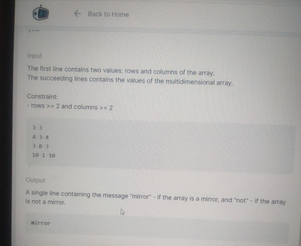 Input
The first line contains two values: rows and columns of the array.
The succeeding lines contains the values of the multidimensional array.
Back to Home
Constraint:
- rows >= 2 and columns >= 2
3.3
4-3-4
3-8-3
10 1 10
Output
A single line containing the message "mirror" - if the array is a mirror, and "not" - if the array
is not a mirror.
mirror