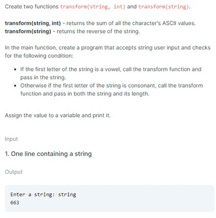 Create two functions
transform(string, int) and transform(string).
transform(string, int) - returns the sum of all the character's ASCII values.
transform(string) - returns the reverse of the string.
In the main function, create a program that accepts string user input and checks
for the following condition:
• If the first letter of the string is a vowel, call the transform function and
pass in the string.
• Otherwise if the first letter of the string is consonant, call the transform
function and pass in both the string and its length.
Assign the value to a variable and print it.
Input
1. One line containing a string
Output
Enter a string: string
663