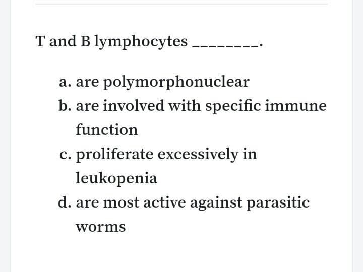 T and B lymphocytes.
a. are polymorphonuclear
b. are involved with specific immune
function
c. proliferate excessively in
leukopenia
d. are most active against parasitic
worms
