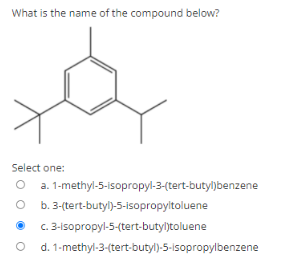 What is the name of the compound below?
Select one:
1-methyl-5-isopropyl-3-(tert-butyl)benzene
O b.3-(tert-butyl)-5-Isopropyltoluene
3-1sopropyl-5-(tert-butyljtoluene
d. 1-methyl-3-(tert-butyl)-5-isopropylbenzene
