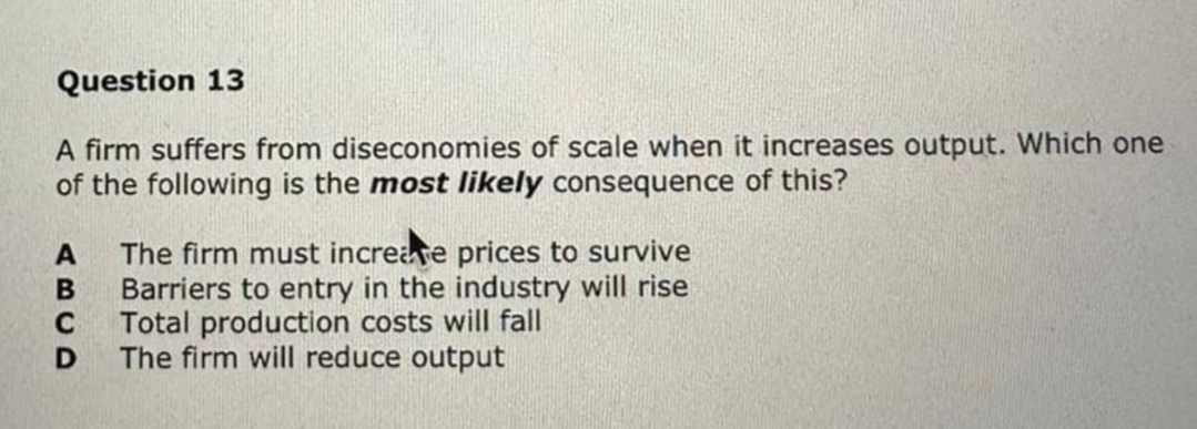 Question 13
A firm suffers from diseconomies of scale when it increases output. Which one
of the following is the most likely consequence of this?
A
B
C
D
The firm must increase prices to survive
Barriers to entry in the industry will rise
Total production costs will fall
The firm will reduce output