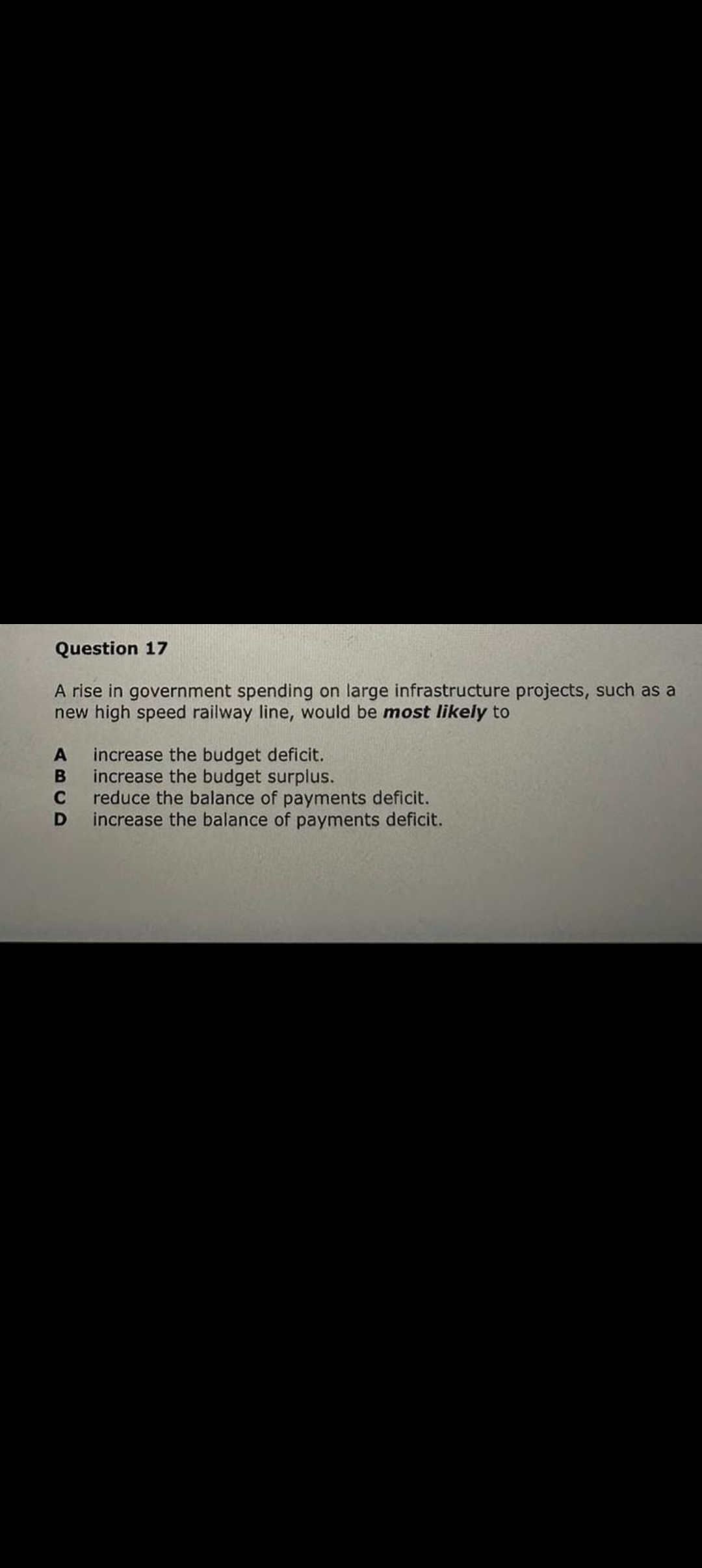 Question 17
A rise in government spending on large infrastructure projects, such as a
new high speed railway line, would be most likely to
A
B
C
D
increase the budget deficit.
increase the budget surplus.
reduce the balance of payments deficit.
increase the balance of payments deficit.