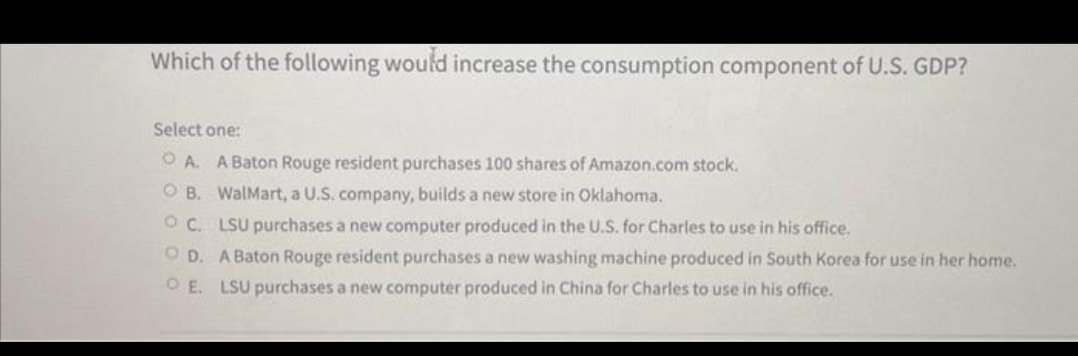 Which of the following would increase the consumption component of U.S. GDP?
Select one:
OA. A Baton Rouge resident purchases 100 shares of Amazon.com stock.
OB. WalMart, a U.S. company, builds a new store in Oklahoma.
OC. LSU purchases a new computer produced in the U.S. for Charles to use in his office.
OD. A Baton Rouge resident purchases a new washing machine produced in South Korea for use in her home.
OE. LSU purchases a new computer produced in China for Charles to use in his office.