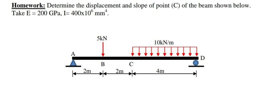 Homework: Determine the displacement and slope of point (C) of the beam shown below.
Take E 200 GPa, I= 400x106 mm*.
A
2m
5kN
B
2m
с
10kN/m
4m
D