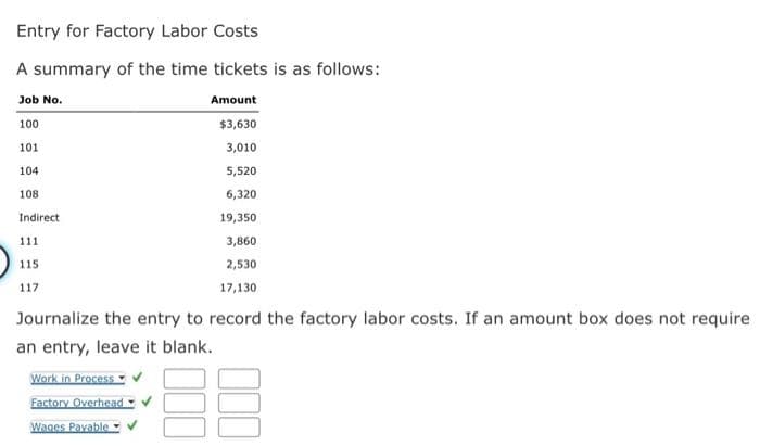 Entry for Factory Labor Costs
A summary of the time tickets is as follows:
Job No.
Amount
100
$3,630
101
3,010
104
5,520
108
6,320
Indirect
111
115
117
19,350
3,860
2,530
17,130
Journalize the entry to record the factory labor costs. If an amount box does not require
an entry, leave it blank.
38
Work in Process
Factory Overhead
Wages Payable