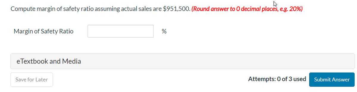 Compute margin of safety ratio assuming actual sales are $951,500. (Round answer to O decimal places, e.g. 20%)
Margin of Safety Ratio
eTextbook and Media
Save for Later
%
Attempts: 0 of 3 used
Submit Answer